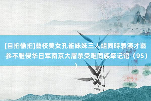 [自拍偷拍]藝校美女孔雀妹妹三人組同時表演才藝 参不雅侵华日军南京大屠杀受难同族牵记馆（95）