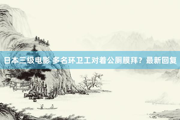 日本三级电影 多名环卫工对着公厕膜拜？最新回复
