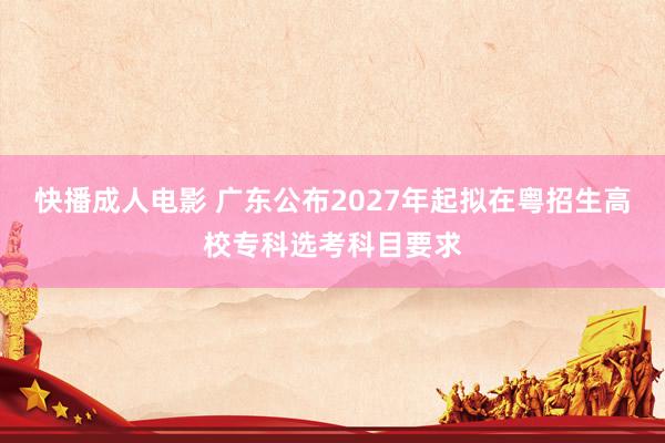 快播成人电影 广东公布2027年起拟在粤招生高校专科选考科目要求