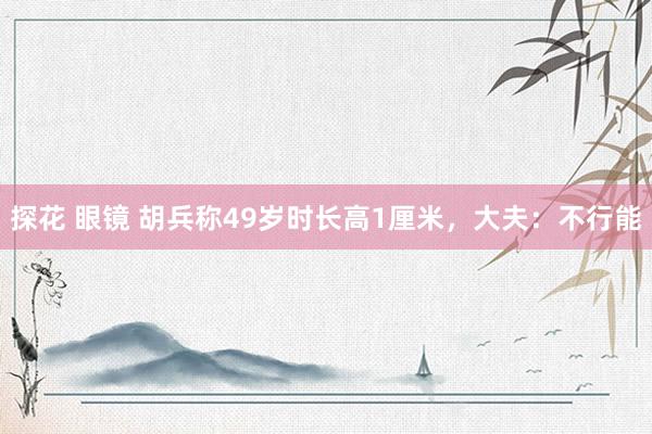 探花 眼镜 胡兵称49岁时长高1厘米，大夫：不行能