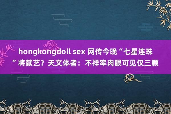hongkongdoll sex 网传今晚“七星连珠”将献艺？天文体者：不祥率肉眼可见仅三颗